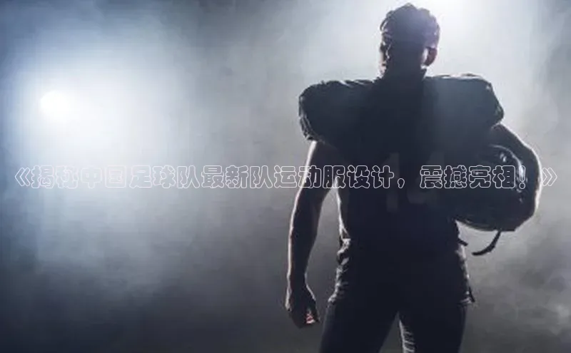 门徒拉菲9注册链接百度百聘《揭秘中国足球队最新队运动服设计，震撼亮相！》