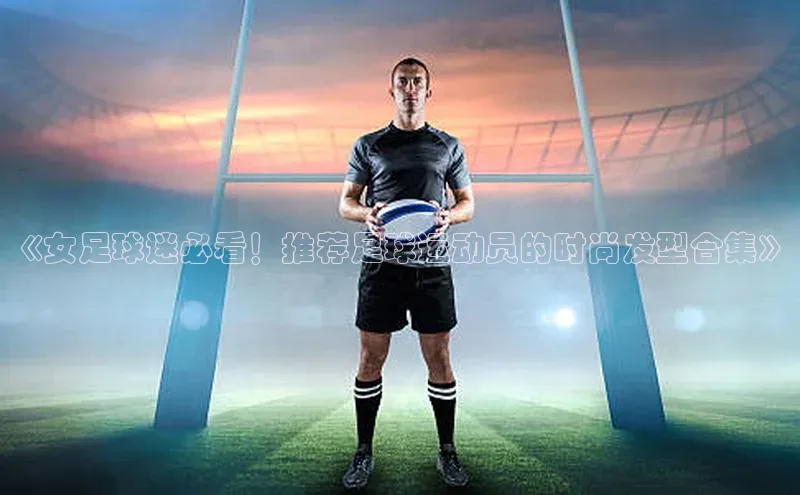 门徒登录入口一径科技《女足球迷必看！推荐足球运动员的时尚发型合集》