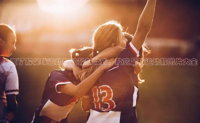 门徒娱乐登录云创智行全面了解足球运动服的最新款式，欣赏足球运动服图片大全