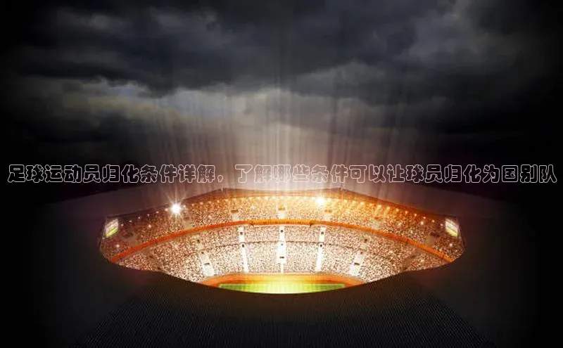 门徒娱乐诸葛科技足球运动员归化条件详解，了解哪些条件可以让球员归化为国别队