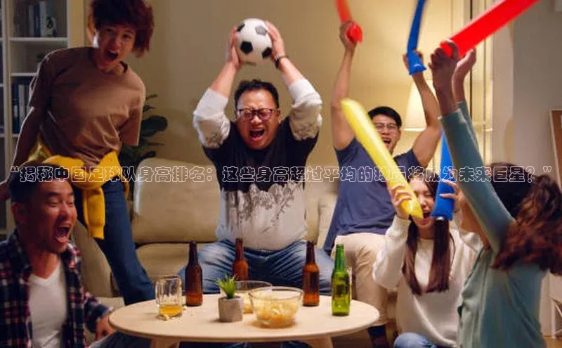 门徒登陆入口百度智能云“揭秘中国足球队身高排名：这些身高超过平均的球员将成为未来巨星？”