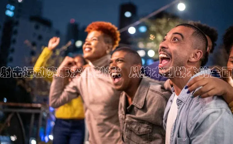 射击运动赛事深度剖析：从技术到战术的全面