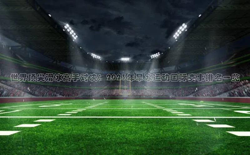 世界顶尖滑冰高手对决：2023年旱冰运动国际赛事排名一览